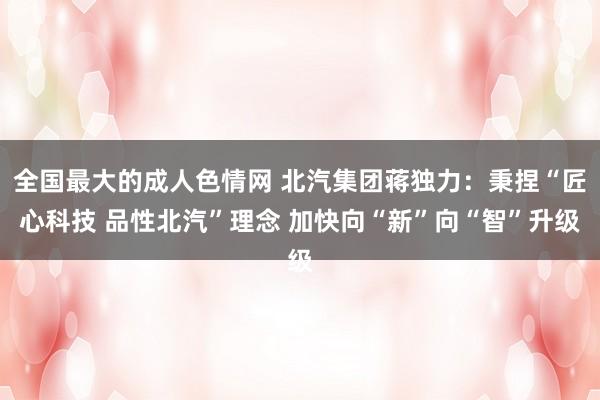 全国最大的成人色情网 北汽集团蒋独力：秉捏“匠心科技 品性北汽”理念 加快向“新”向“智”升级