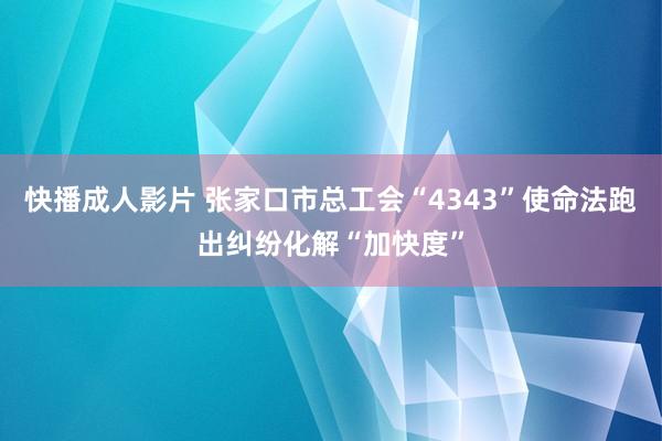 快播成人影片 张家口市总工会“4343”使命法跑出纠纷化解“加快度”