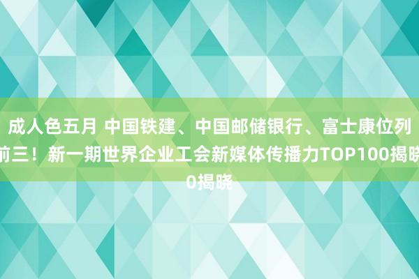 成人色五月 中国铁建、中国邮储银行、富士康位列前三！新一期世界企业工会新媒体传播力TOP100揭晓