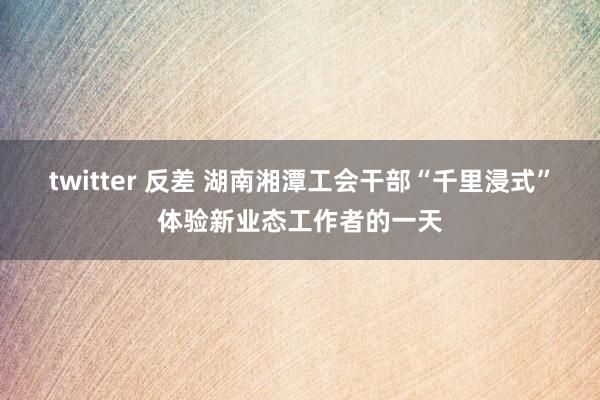 twitter 反差 湖南湘潭工会干部“千里浸式”体验新业态工作者的一天