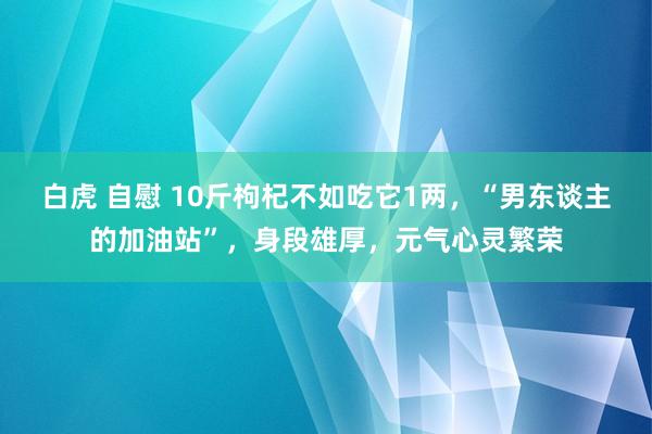 白虎 自慰 10斤枸杞不如吃它1两，“男东谈主的加油站”，身段雄厚，元气心灵繁荣