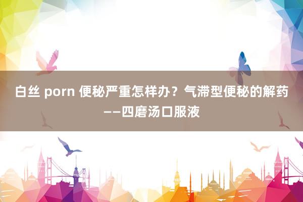 白丝 porn 便秘严重怎样办？气滞型便秘的解药——四磨汤口服液