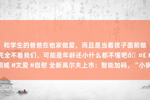 和学生的爸爸在他家做爱，而且是当着孩子面前做爱，太刺激了，孩子完全不看我们，可能是年龄还小什么都不懂吧🤣 #同城 #文爱 #自慰 全新高尔夫上市：智能加码，“小钢炮”再进化， 又新又经典