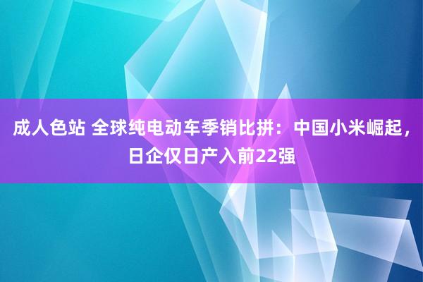 成人色站 全球纯电动车季销比拼：中国小米崛起，日企仅日产入前22强