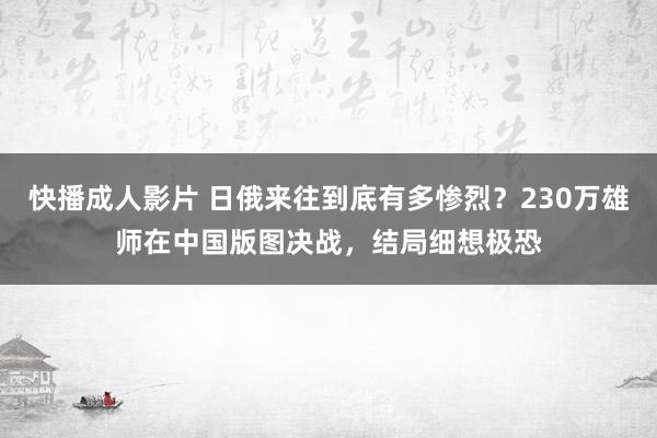 快播成人影片 日俄来往到底有多惨烈？230万雄师在中国版图决战，结局细想极恐