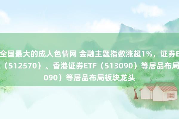 全国最大的成人色情网 金融主题指数涨超1%，证券ETF易方达（512570）、香港证券ETF（513090）等居品布局板块龙头