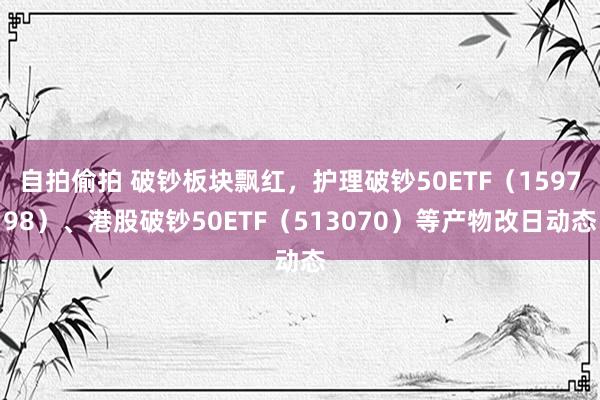 自拍偷拍 破钞板块飘红，护理破钞50ETF（159798）、港股破钞50ETF（513070）等产物改日动态