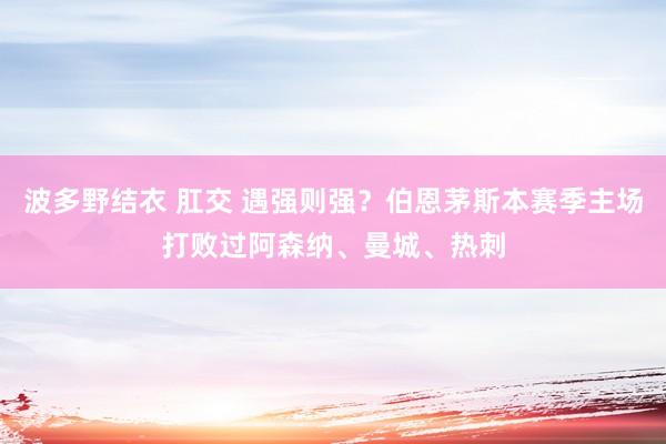 波多野结衣 肛交 遇强则强？伯恩茅斯本赛季主场打败过阿森纳、曼城、热刺