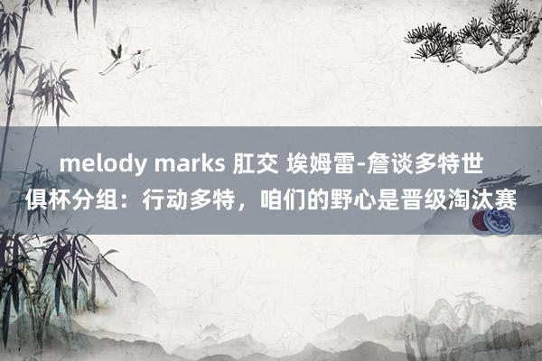 melody marks 肛交 埃姆雷-詹谈多特世俱杯分组：行动多特，咱们的野心是晋级淘汰赛