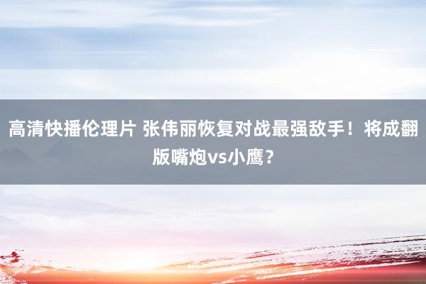 高清快播伦理片 张伟丽恢复对战最强敌手！将成翻版嘴炮vs小鹰？