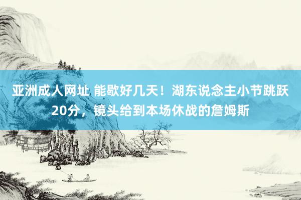 亚洲成人网址 能歇好几天！湖东说念主小节跳跃20分，镜头给到本场休战的詹姆斯