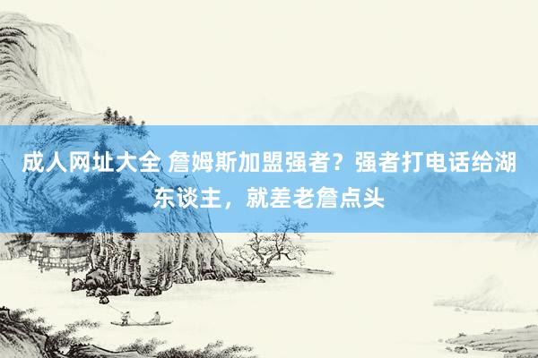 成人网址大全 詹姆斯加盟强者？强者打电话给湖东谈主，就差老詹点头