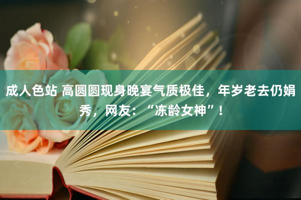 成人色站 高圆圆现身晚宴气质极佳，年岁老去仍娟秀，网友：“冻龄女神”！