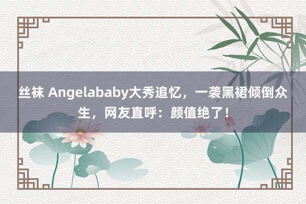 丝袜 Angelababy大秀追忆，一袭黑裙倾倒众生，网友直呼：颜值绝了！