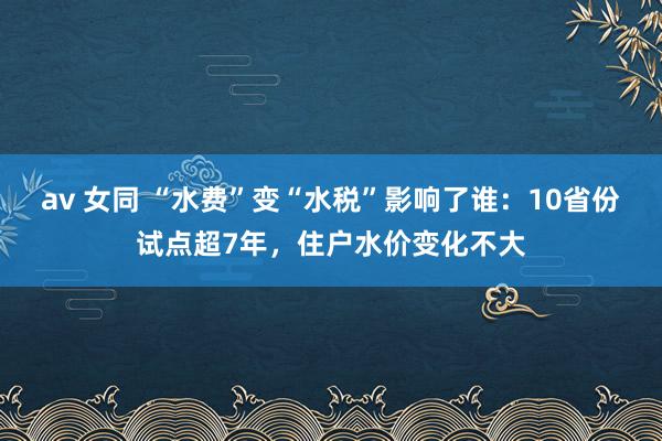 av 女同 “水费”变“水税”影响了谁：10省份试点超7年，住户水价变化不大