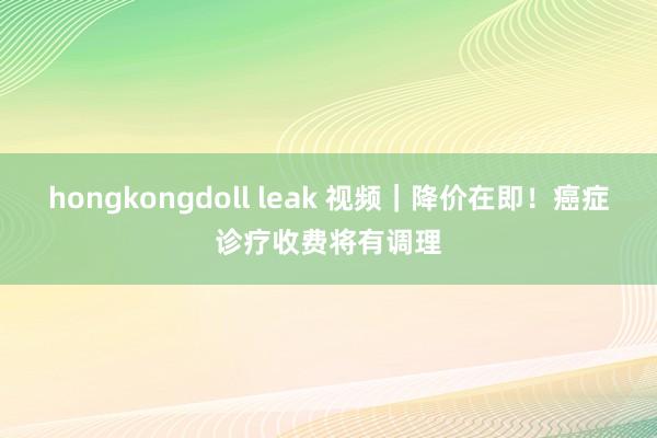 hongkongdoll leak 视频｜降价在即！癌症诊疗收费将有调理