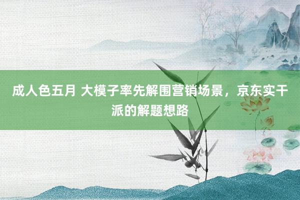 成人色五月 大模子率先解围营销场景，京东实干派的解题想路