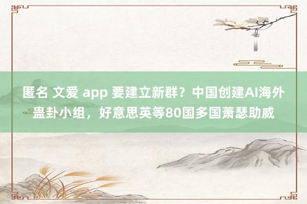 匿名 文爱 app 要建立新群？中国创建AI海外蛊卦小组，好意思英等80国多国萧瑟助威