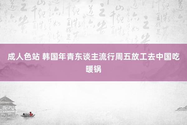 成人色站 韩国年青东谈主流行周五放工去中国吃暖锅