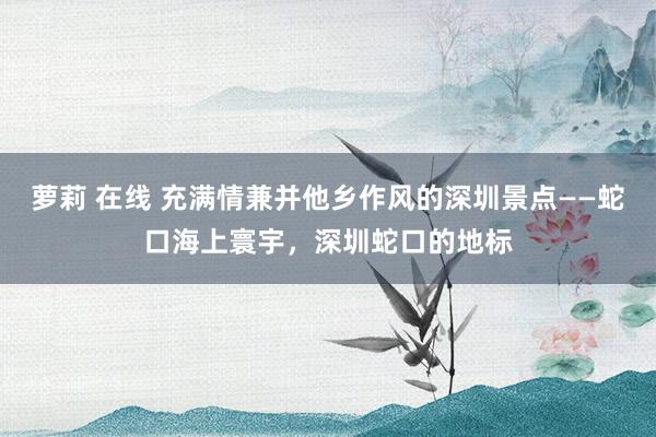 萝莉 在线 充满情兼并他乡作风的深圳景点——蛇口海上寰宇，深圳蛇口的地标