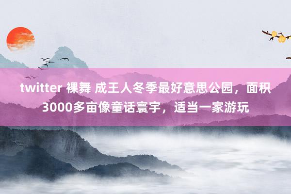 twitter 裸舞 成王人冬季最好意思公园，面积3000多亩像童话寰宇，适当一家游玩