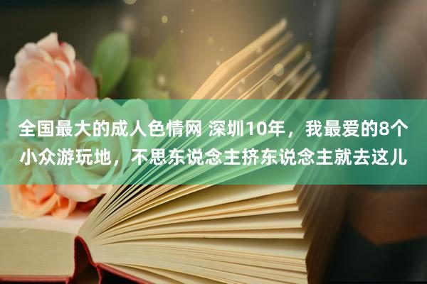 全国最大的成人色情网 深圳10年，我最爱的8个小众游玩地，不思东说念主挤东说念主就去这儿