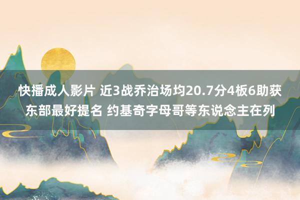 快播成人影片 近3战乔治场均20.7分4板6助获东部最好提名 约基奇字母哥等东说念主在列