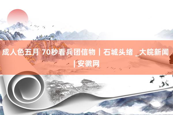 成人色五月 70秒看兵团信物｜石城头绪 _大皖新闻 | 安徽网