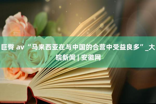 巨臀 av “马来西亚在与中国的合营中受益良多”_大皖新闻 | 安徽网