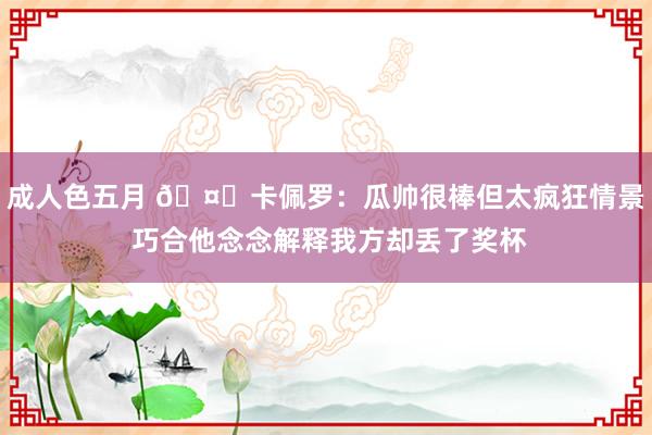 成人色五月 🤔卡佩罗：瓜帅很棒但太疯狂情景 巧合他念念解释我方却丢了奖杯