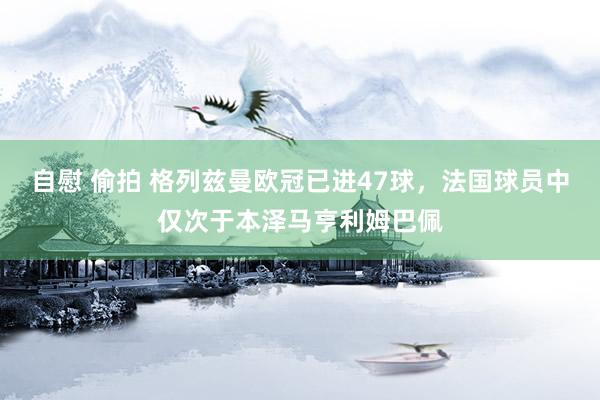 自慰 偷拍 格列兹曼欧冠已进47球，法国球员中仅次于本泽马亨利姆巴佩