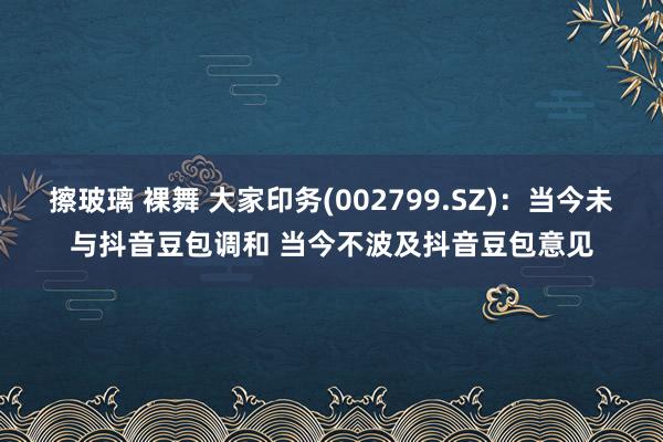 擦玻璃 裸舞 大家印务(002799.SZ)：当今未与抖音豆包调和 当今不波及抖音豆包意见