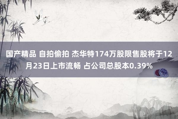 国产精品 自拍偷拍 杰华特174万股限售股将于12月23日上市流畅 占公司总股本0.39%