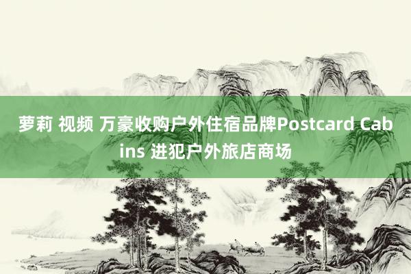 萝莉 视频 万豪收购户外住宿品牌Postcard Cabins 进犯户外旅店商场