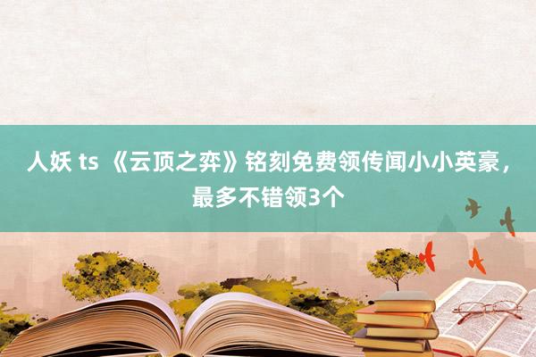 人妖 ts 《云顶之弈》铭刻免费领传闻小小英豪，最多不错领3个