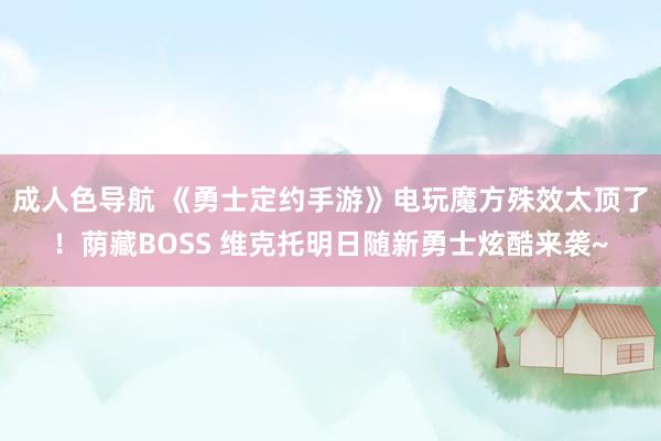 成人色导航 《勇士定约手游》电玩魔方殊效太顶了！荫藏BOSS 维克托明日随新勇士炫酷来袭~