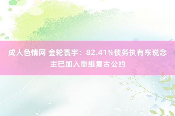 成人色情网 金轮寰宇：82.41%债务执有东说念主已加入重组复古公约