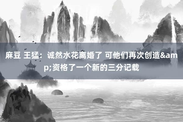 麻豆 王猛：诚然水花离婚了 可他们再次创造&资格了一个新的三分记载