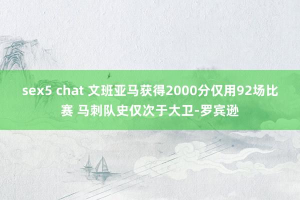 sex5 chat 文班亚马获得2000分仅用92场比赛 马刺队史仅次于大卫-罗宾逊