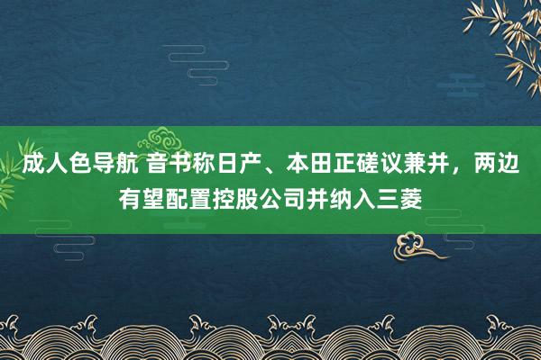 成人色导航 音书称日产、本田正磋议兼并，两边有望配置控股公司并纳入三菱