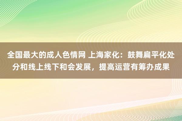 全国最大的成人色情网 上海家化：鼓舞扁平化处分和线上线下和会发展，提高运营有筹办成果