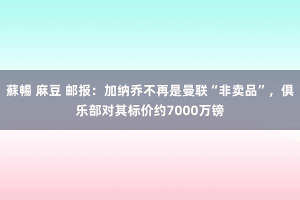 蘇暢 麻豆 邮报：加纳乔不再是曼联“非卖品”，俱乐部对其标价约7000万镑