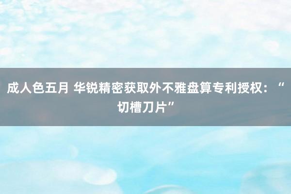 成人色五月 华锐精密获取外不雅盘算专利授权：“切槽刀片”