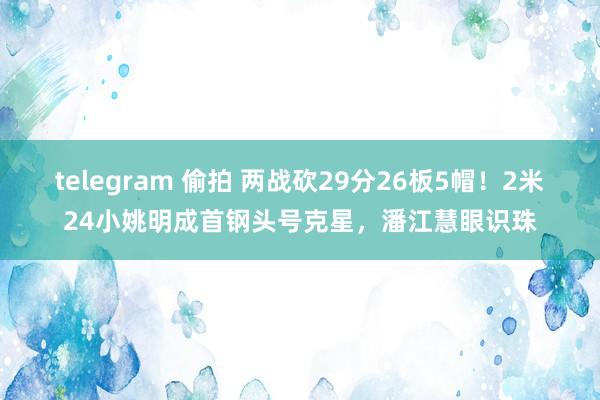 telegram 偷拍 两战砍29分26板5帽！2米24小姚明成首钢头号克星，潘江慧眼识珠