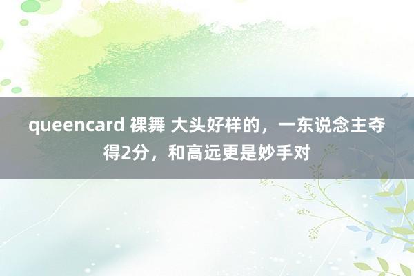 queencard 裸舞 大头好样的，一东说念主夺得2分，和高远更是妙手对