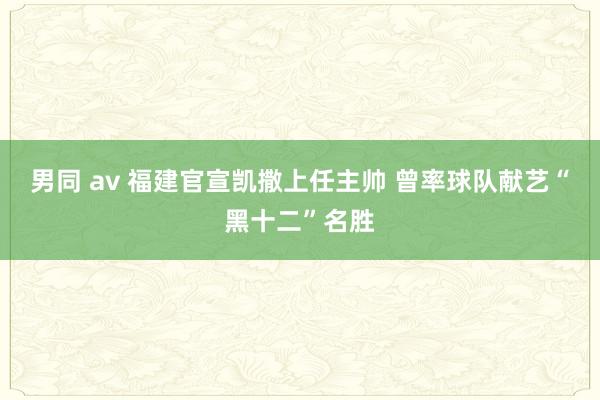 男同 av 福建官宣凯撒上任主帅 曾率球队献艺“黑十二”名胜