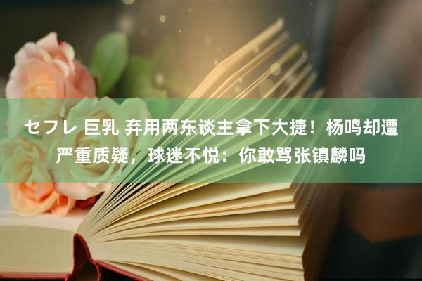 セフレ 巨乳 弃用两东谈主拿下大捷！杨鸣却遭严重质疑，球迷不悦：你敢骂张镇麟吗