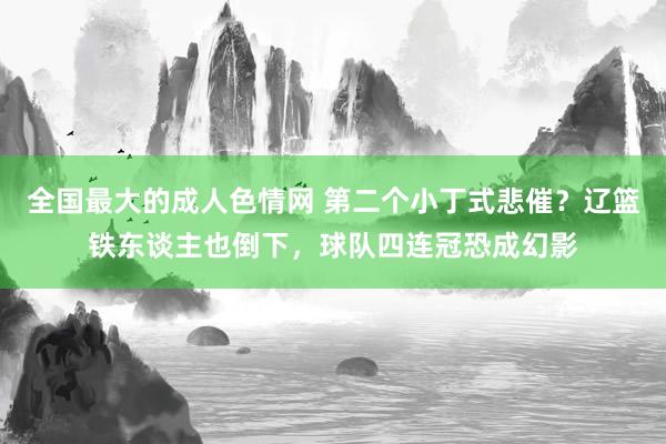 全国最大的成人色情网 第二个小丁式悲催？辽篮铁东谈主也倒下，球队四连冠恐成幻影