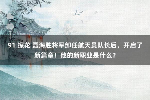 91 探花 聂海胜将军卸任航天员队长后，开启了新篇章！他的新职业是什么？