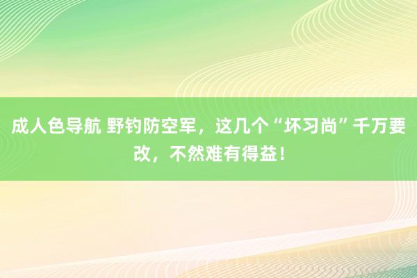 成人色导航 野钓防空军，这几个“坏习尚”千万要改，不然难有得益！